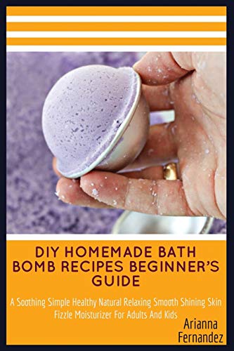 DIY HOMEMADE BATH BOMB RECIPES BEGINNER’S GUIDE: A Soothing Simple Healthy Natural Relaxing Smooth Shining Skin Fizzle Moisturizer For Adults And Kids