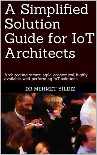 A Simplified Solution Guide for IoT Architects: Architecting secure, agile, economical, highly available, well-performing IoT solutions (English Edition)