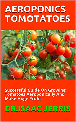AEROPONICS TOMOTATOES: Successful Guide On Growing Tomatoes Aeroponically And Make Huge Profit (English Edition)