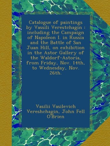 Catalogue of paintings by Vassili Verestchagin : including the Campaign of Napoleon I. in Russia and the Battle of San Juan Hill, on exhibition in the ... Friday, Nov. 14th, to Wednesday, Nov. 26th.