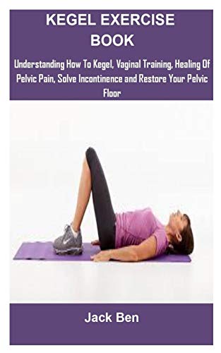 Kegel Exercise Book: KEGEL EXERCISES: UNDERSTANDING HOW TO KEGEL, VAGINAL TRAINING, HEALING OF PELVIC PAIN, SOLVE INCONTINENCE AND RESTORE YOUR PELVIC FLOOR