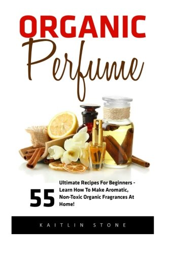 Organic Perfume: 55 Ultimate Recipes For Beginners - Learn How To Make Aromatic, Non-Toxic Organic Fragrances At Home! (Aromatherapy, Essential Oils, Homemade Perfume)