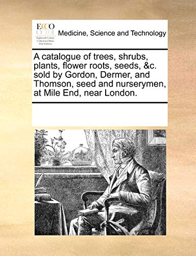 A catalogue of trees, shrubs, plants, flower roots, seeds, &c. sold by Gordon, Dermer, and Thomson, seed and nurserymen, at Mile End, near London.