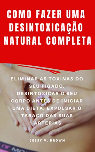 COMO FAZER UMA DESINTOXICAÇÃO NATURAL COMPLETA : ELIMINAR AS TOXINAS DO SEU FÍGADO, DESINTOXICAR O SEU CORPO ANTES DE INICIAR UMA DIETA, EXPULSAR O TABACO DAS SUAS ARTÉRIAS (Portuguese Edition)