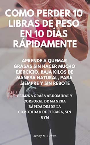 COMO PERDER 10 LIBRAS DE PESO EN 10 DÍAS RÁPIDAMENTE : APRENDE A QUEMAR GRASAS SIN HACER MUCHO EJERCICIO, BAJA KILOS DE MANERA NATURAL, PARA SIEMPRE Y SIN REBOTE, ELIMINA GRASA ABDOMINAL Y CORPORAL