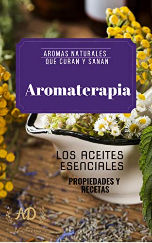 AROMATERAPIA- AROMAS NATURALES QUE CURAN Y SANAN: LOS ACEITES ESENCIALES- PROPIEDADES Y RECETAS