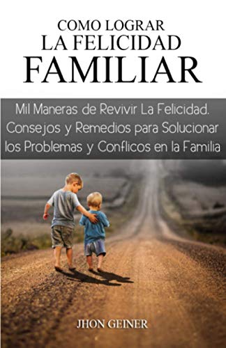COMO LOGRAR LA FELICIDAD FAMILIAR: Mil maneras de revivir la felicidad en la familia, consejos y remedios para solucionar los problemas y conflictos en la familia