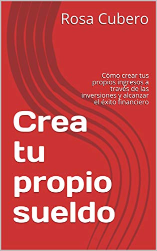 Crea tu propio sueldo: Cómo crear tus propios ingresos a través de las inversiones y alcanzar el éxito financiero