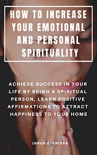 HOW TO INCREASE YOUR EMOTIONAL AND PERSONAL SPIRITUALITY : ACHIEVE SUCCESS IN YOUR LIFE BY BEING A SPIRITUAL PERSON, LEARN POSITIVE AFFIRMATIONS TO ATTRACT HAPPINESS TO YOUR HOME (English Edition)