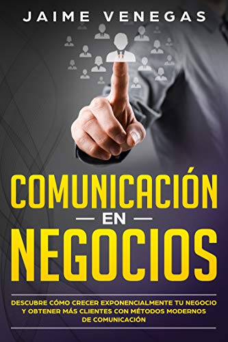 Comunicación en Negocios : Descubre Cómo Crecer Exponencialmente tu Negocio y Obtener más Clientes con Métodos Modernos de Comunicación