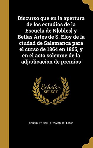 Discurso que en la apertura de los estudios de la Escuela de N[obles] y Bellas Artes de S. Eloy de la ciudad de Salamanca para el curso de 1864 en ... el acto solemne de la adjudicacion de premios