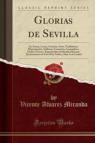 Glorias de Sevilla: En Armas, Letras, Ciencias, Artes, Tradiciones, Monumentos, Edificios, Caracteres, Costumbres, Estilos, Fiestas y Espectáculos; ... Muy Noble y Muy Leal Ciudad (Classic Reprint)