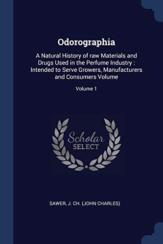 Odorographia: A Natural History of raw Materials and Drugs Used in the Perfume Industry : Intended to Serve Growers, Manufacturers and Consumers Volume; Volume 1
