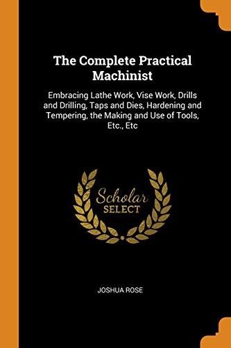 The Complete Practical Machinist: Embracing Lathe Work, Vise Work, Drills and Drilling, Taps and Dies, Hardening and Tempering, the Making and Use of Tools, Etc., Etc