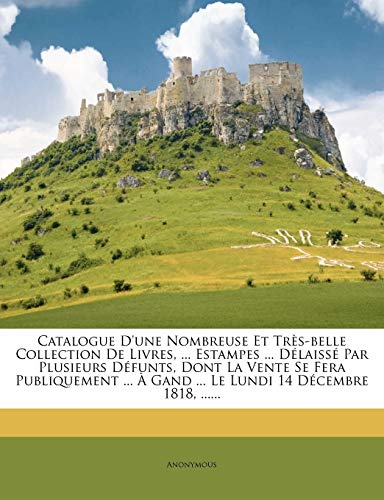 Catalogue D'une Nombreuse Et Très-belle Collection De Livres, ... Estampes ... Délaissé Par Plusieurs Défunts, Dont La Vente Se Fera Publiquement ... À Gand ... Le Lundi 14 Décembre 1818, ......