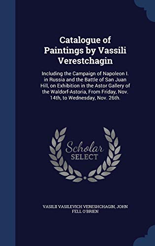 Catalogue of Paintings by Vassili Verestchagin: Including the Campaign of Napoleon I. in Russia and the Battle of San Juan Hill, on Exhibition in the ... Friday, Nov. 14th, to Wednesday, Nov. 26th.