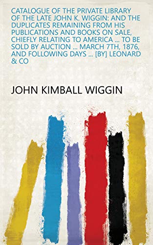 Catalogue of the Private Library of the Late John K. Wiggin: And the Duplicates Remaining from His Publications and Books on Sale, Chiefly Relating to ... Days ... [by] Leonard & Co (English Edition)