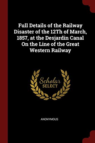 Full Details of the Railway Disaster of the 12Th of March, 1857, at the Desjardin Canal On the Line of the Great Western Railway