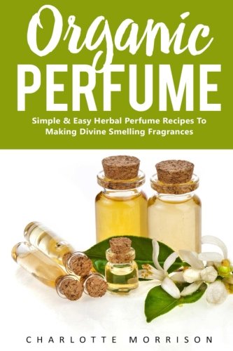 Organic Perfume: Simple & Easy Herbal Perfume Recipes To Making Divine Smelling Fragrances (How To Make Perfume, Essential Oils, Homemade Perfume)