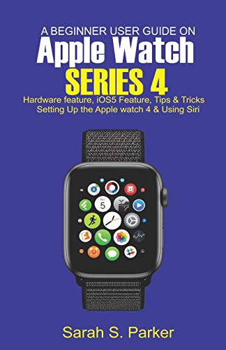 A Beginner User Guide on Apple Watch Series 4: Hardware feature, iOS5 feature, Tips and Tricks, Setting up the Apple Watch Series 4 and Using Siri