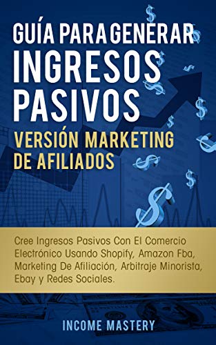 Guía Para Generar Ingresos Pasivos Versión Marketing de Afiliados: Cree Ingresos Pasivos Con El Comercio Electrónico Usando Shopify, Amazon FBA, Marketing De Afiliación, Arbitraje Minorista, Ebay