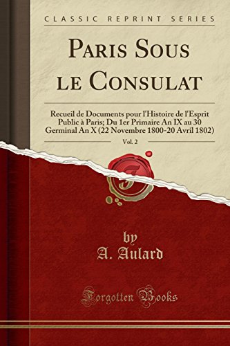 Paris Sous le Consulat, Vol. 2: Recueil de Documents pour l'Histoire de l'Esprit Public à Paris; Du 1er Primaire An IX au 30 Germinal An X (22 Novembre 1800-20 Avril 1802) (Classic Reprint)