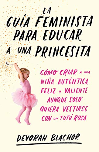 La guía feminista para educar a una princesita: Cómo criar a una niña auténtica, feliz y valiente aunque solo quiera vestirse con un tutú rosa (temas de hoy)